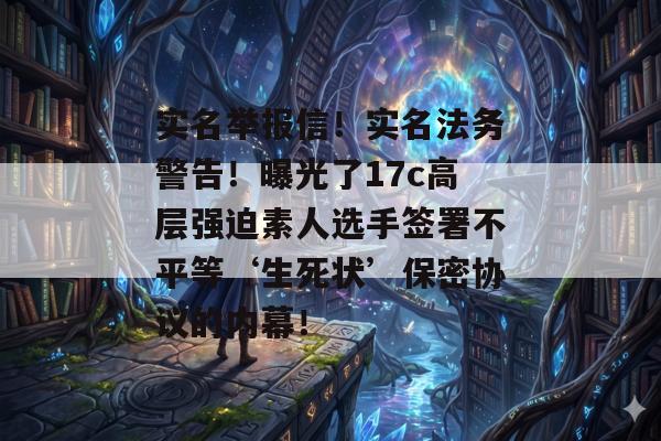 实名举报信！实名法务警告！曝光了17c高层强迫素人选手签署不平等‘生死状’保密协议的内幕！