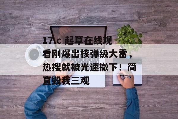 17.c 起草在线观看刚爆出核弹级大雷，热搜就被光速撤下！简直毁我三观