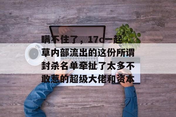 瞒不住了，17c一起草内部流出的这份所谓封杀名单牵扯了太多不敢惹的超级大佬和资本