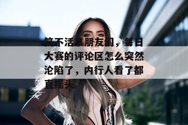 笑不活了朋友们，每日大赛的评论区怎么突然沦陷了，内行人看了都直摇头。