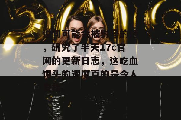说句可能会被封号的话，研究了半天17c官网的更新日志，这吃血馒头的速度真的是令人发指。