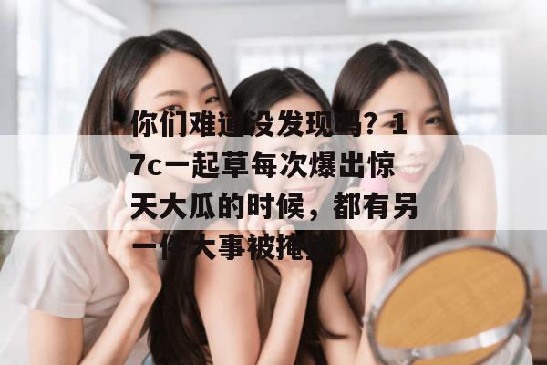 你们难道没发现吗？17c一起草每次爆出惊天大瓜的时候，都有另一件大事被掩盖