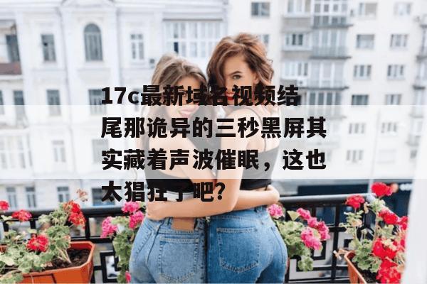 17c最新域名视频结尾那诡异的三秒黑屏其实藏着声波催眠，这也太猖狂了吧？