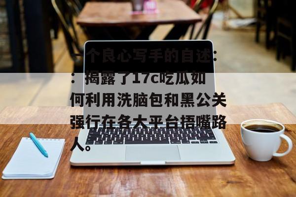 一个良心写手的自述：：揭露了17c吃瓜如何利用洗脑包和黑公关强行在各大平台捂嘴路人。