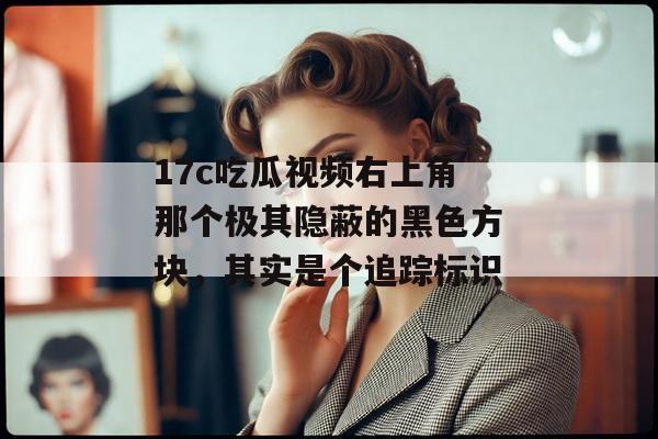 17c吃瓜视频右上角那个极其隐蔽的黑色方块，其实是个追踪标识