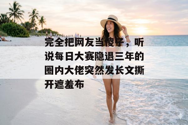 完全把网友当傻子，听说每日大赛隐退三年的圈内大佬突然发长文撕开遮羞布