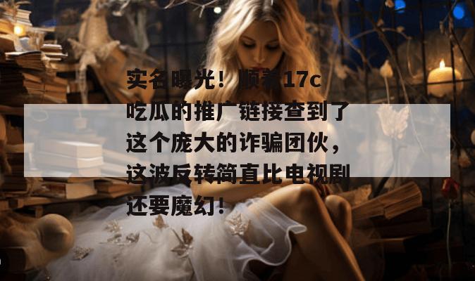 实名曝光！顺着17c吃瓜的推广链接查到了这个庞大的诈骗团伙，这波反转简直比电视剧还要魔幻！