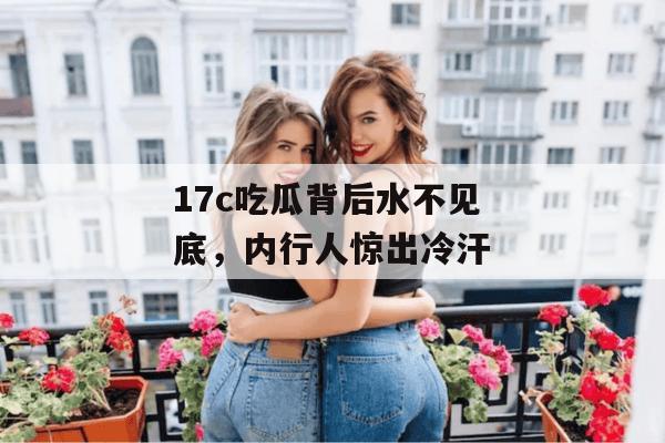 17c吃瓜背后水不见底，内行人惊出冷汗