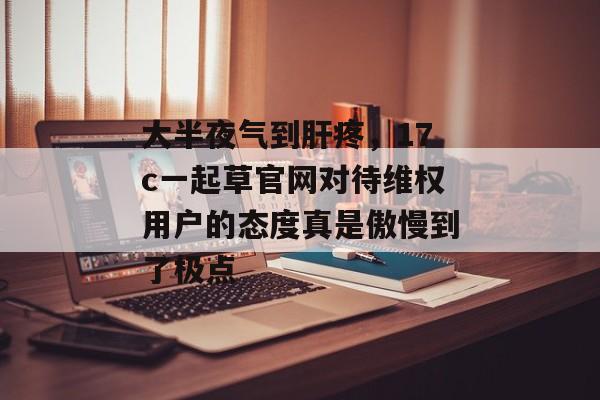 大半夜气到肝疼，17c一起草官网对待维权用户的态度真是傲慢到了极点