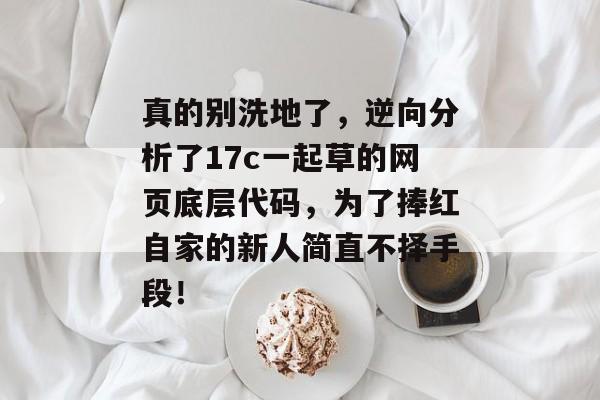 真的别洗地了,逆向分析了17c一起草的网页底层代码,为了捧红自家的新人简直不择手段!