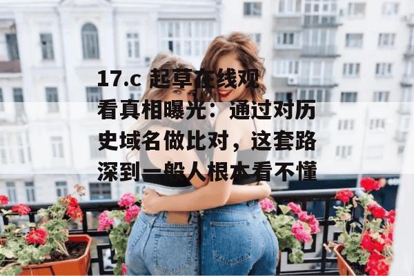 17.c 起草在线观看真相曝光:通过对历史域名做比对,这套路深到一般人根本看不懂。