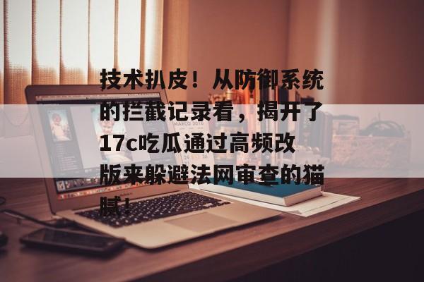 技术扒皮！从防御系统的拦截记录看，揭开了17c吃瓜通过高频改版来躲避法网审查的猫腻！