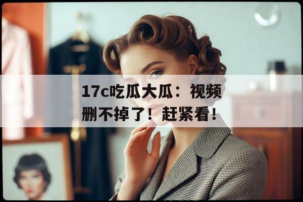 17c吃瓜大瓜:视频删不掉了!赶紧看!