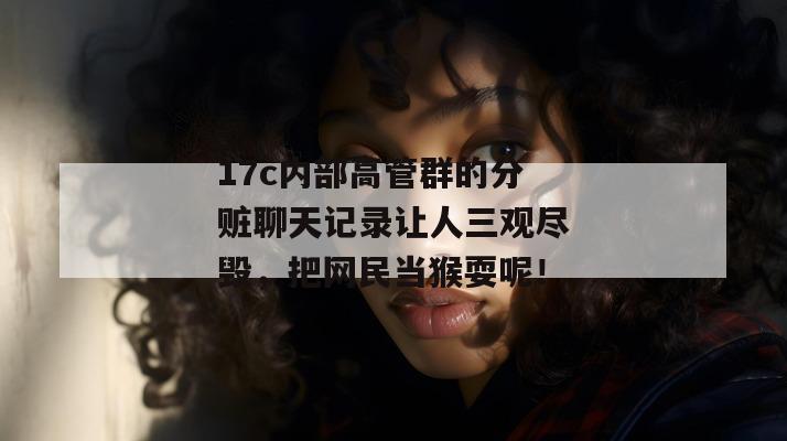 17c内部高管群的分赃聊天记录让人三观尽毁,把网民当猴耍呢!