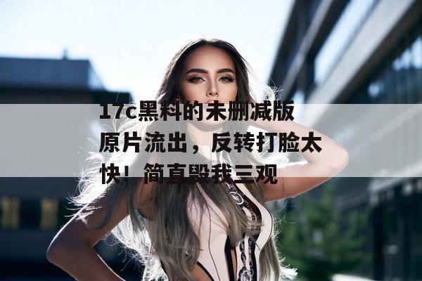 17c黑料的未删减版原片流出，反转打脸太快！简直毁我三观