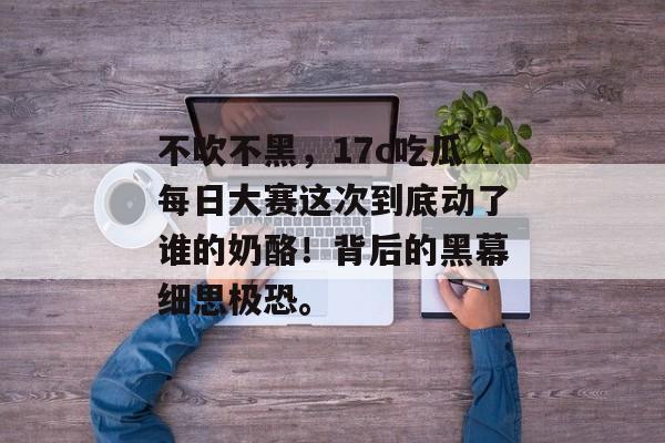 不吹不黑，17c吃瓜每日大赛这次到底动了谁的奶酪！背后的黑幕细思极恐。