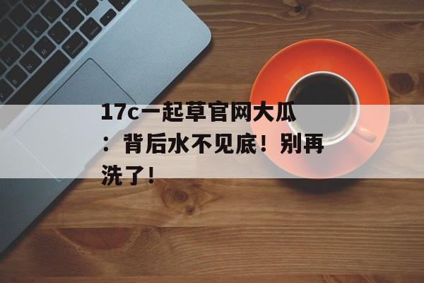 17c一起草官网大瓜:背后水不见底!别再洗了!
