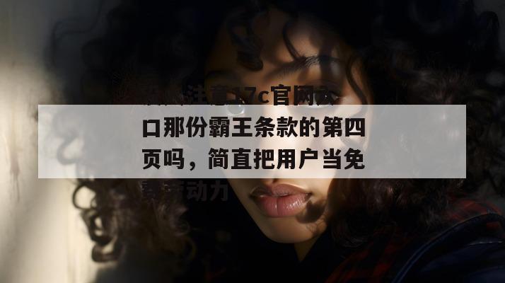 没人注意17c官网入口那份霸王条款的第四页吗，简直把用户当免费劳动力