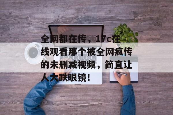 全网都在传，17c在线观看那个被全网疯传的未删减视频，简直让人大跌眼镜！