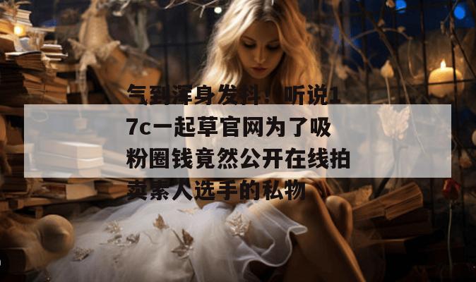 气到浑身发抖！听说17c一起草官网为了吸粉圈钱竟然公开在线拍卖素人选手的私物