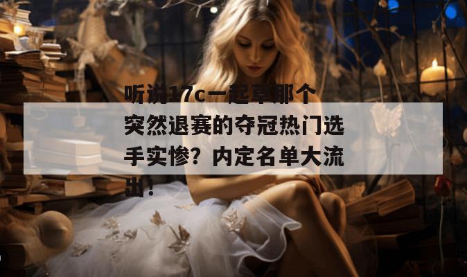 听说17c一起草那个突然退赛的夺冠热门选手实惨？内定名单大流出！