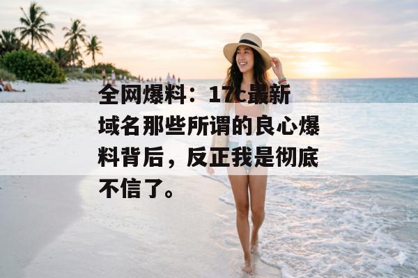 全网爆料：17c最新域名那些所谓的良心爆料背后，反正我是彻底不信了。