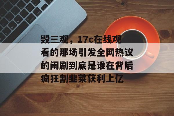 毁三观，17c在线观看的那场引发全网热议的闹剧到底是谁在背后疯狂割韭菜获利上亿