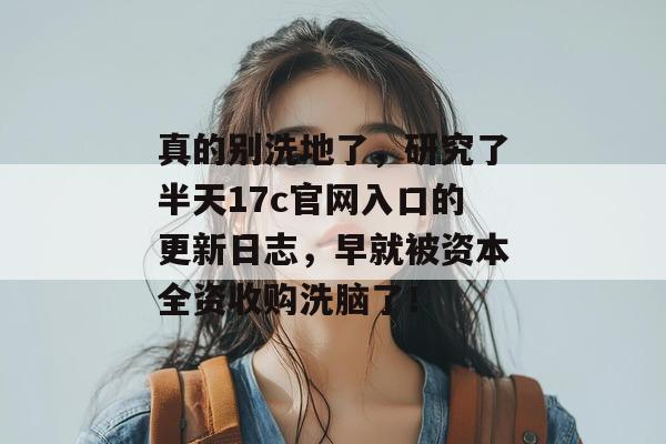 真的别洗地了，研究了半天17c官网入口的更新日志，早就被资本全资收购洗脑了！