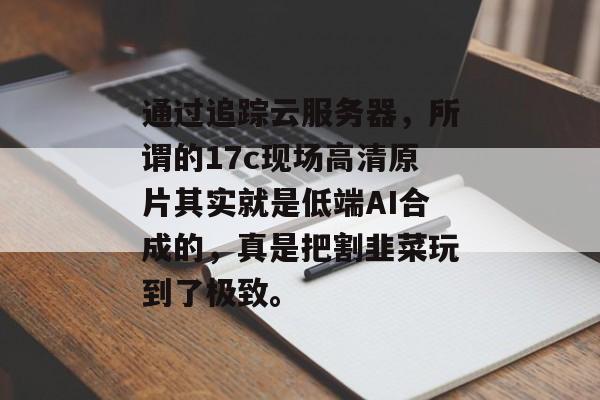 通过追踪云服务器，所谓的17c现场高清原片其实就是低端AI合成的，真是把割韭菜玩到了极致。