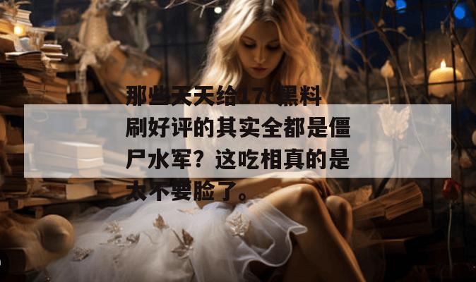 那些天天给17c黑料刷好评的其实全都是僵尸水军？这吃相真的是太不要脸了。