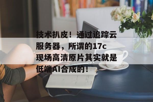 技术扒皮！通过追踪云服务器，所谓的17c现场高清原片其实就是低端AI合成的！