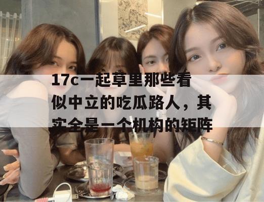 17c一起草里那些看似中立的吃瓜路人，其实全是一个机构的矩阵